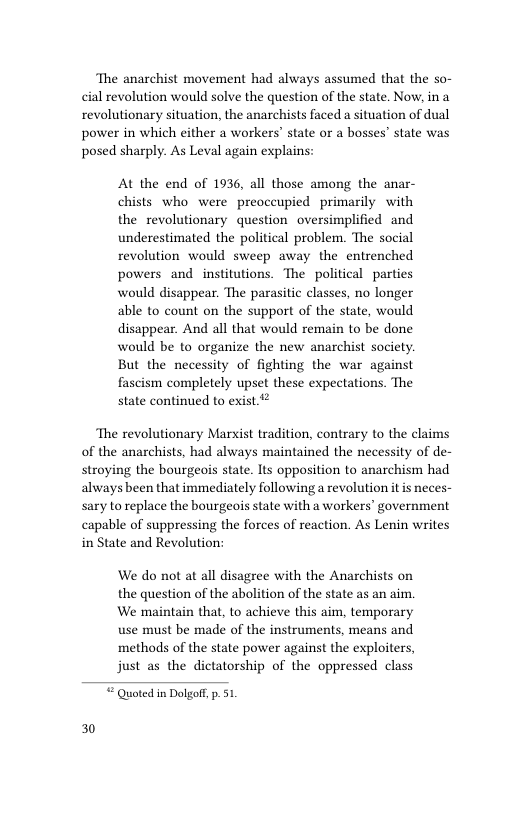 The anarchist movement had always assumed that the so- cial revolution would solve the question of the state. Now, in a revolutionary situation, the anarchists faced a situation of dual power in which either a workers’ state or a bosses” state was posed sharply. As Leval again explains: At the end of 1936, all those among the anar- chists who were preoccupied primarily with the revolutionary question oversimplified and underestimated the political problem. The social revolution would sweep away the entrenched powers and institutions. The political parties would disappear. The parasitic classes, no longer able to count on the support of the state, would disappear. And all that would remain to be done would be to organize the new anarchist society. But the necessity of fighting the war against fascism completely upset these expectations. The state continued to exist ‘The revolutionary Marxist tradition, contrary to the claims of the anarchists, had always maintained the necessity of de- stroying the bourgeois state. Its opposition to anarchism had always been that immediately following a revolution it is neces- sary to replace the bourgeois state with a workers’ government capable of suppressing the forces of reaction. As Lenin writes in State and Revolution: We do not at all disagree with the Anarchists on the question of the abolition of the state as an aim. We maintain that, to achieve this aim, temporary use must be made of the instruments, means and methods of the state power against the exploiters, just as the dictatorship of the oppressed class Quoted in Dolgoft, p.51. 30